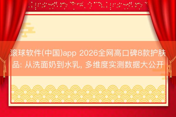 滚球软件(中国)app 2026全网高口碑8款护肤品: 从洗面奶到水乳， 多维度实测数据大公开