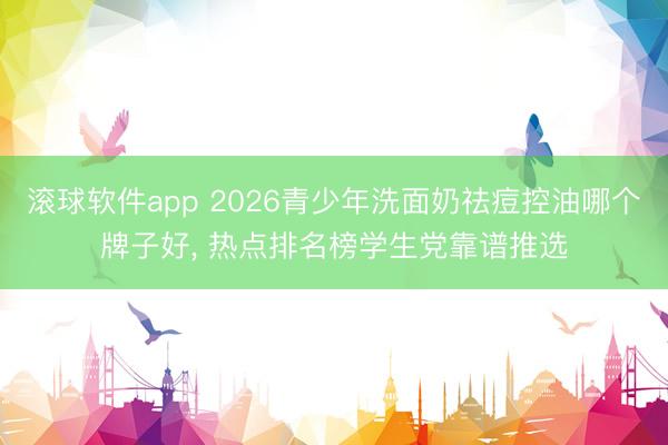 滚球软件app 2026青少年洗面奶祛痘控油哪个牌子好， 热点排名榜学生党靠谱推选