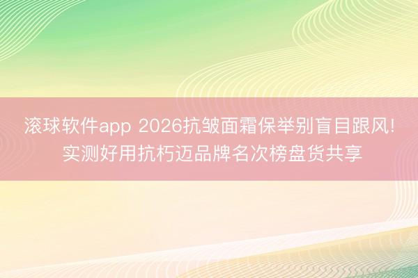 滚球软件app 2026抗皱面霜保举别盲目跟风! 实测好用抗朽迈品牌名次榜盘货共享