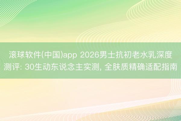 滚球软件(中国)app 2026男士抗初老水乳深度测评: 30生动东说念主实测， 全肤质精确适配指南