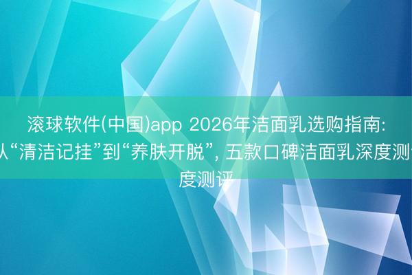 滚球软件(中国)app 2026年洁面乳选购指南: 从“清洁记挂”到“养肤开脱”， 五款口碑洁面乳深度测评