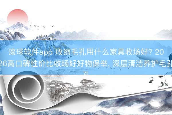 滚球软件app 收缩毛孔用什么家具收场好? 2026高口碑性价比收场好好物保举， 深层清洁养护毛孔