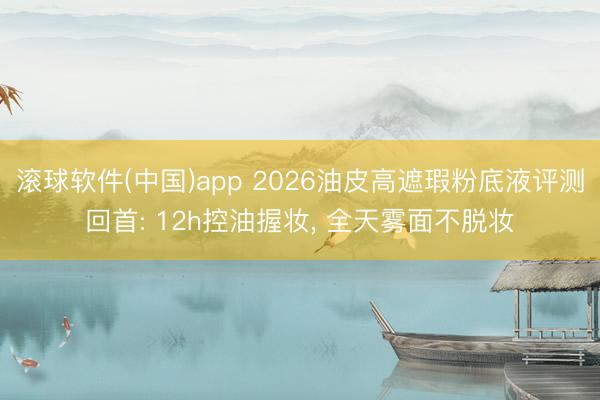 滚球软件(中国)app 2026油皮高遮瑕粉底液评测回首: 12h控油握妆， 全天雾面不脱妆