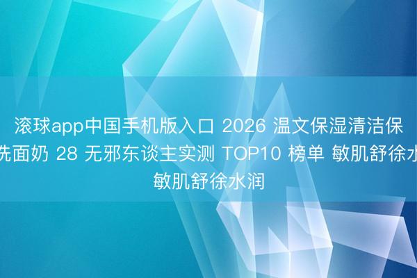 滚球app中国手机版入口 2026 温文保湿清洁保湿洗面奶 28 无邪东谈主实测 TOP10 榜单 敏肌舒徐水润