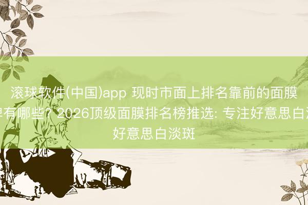 滚球软件(中国)app 现时市面上排名靠前的面膜品牌有哪些? 2026顶级面膜排名榜推选: 专注好意思白淡斑