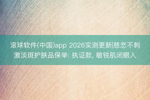 滚球软件(中国)app 2026实测更新|慈悲不刺激淡斑护肤品保举: 执证款， 敏锐肌闭眼入