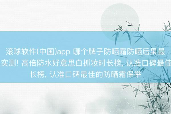 滚球软件(中国)app 哪个牌子防晒霜防晒后果最佳? 2026海边实测! 高倍防水好意思白抓妆时长榜， 认准口碑最佳的防晒霜保举