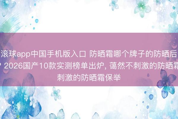 滚球app中国手机版入口 防晒霜哪个牌子的防晒后果好? 2026国产10款实测榜单出炉， 蔼然不刺激的防晒霜保举