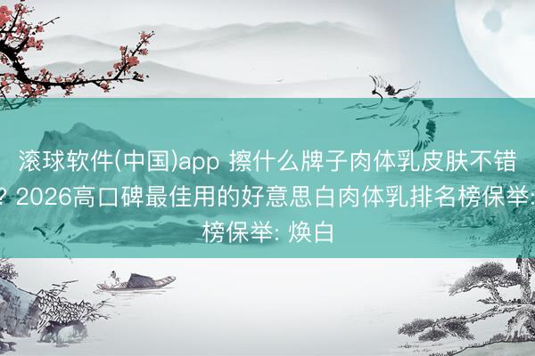 滚球软件(中国)app 擦什么牌子肉体乳皮肤不错变白? 2026高口碑最佳用的好意思白肉体乳排名榜保举: 焕白