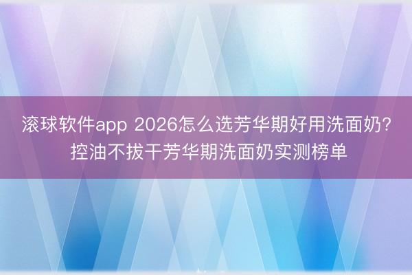 滚球软件app 2026怎么选芳华期好用洗面奶? 控油不拔干芳华期洗面奶实测榜单