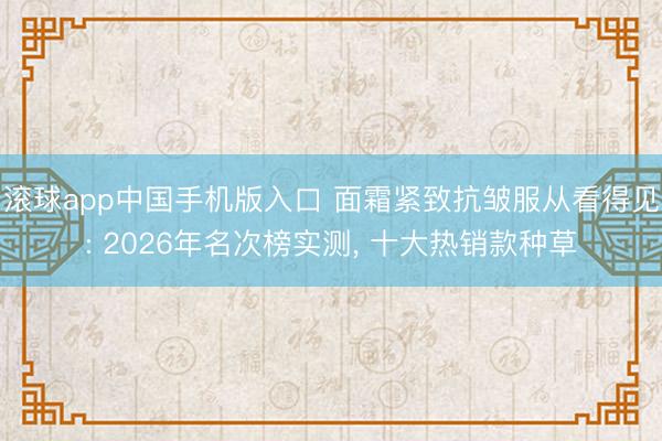 滚球app中国手机版入口 面霜紧致抗皱服从看得见: 2026年名次榜实测， 十大热销款种草