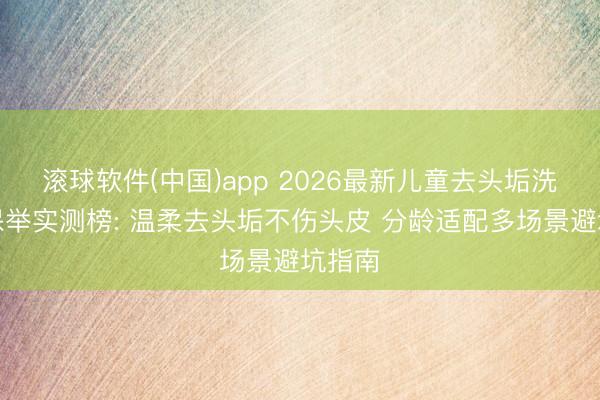 滚球软件(中国)app 2026最新儿童去头垢洗发水保举实测榜: 温柔去头垢不伤头皮 分龄适配多场景避坑指南