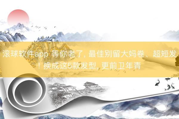 滚球软件app 等你老了, 最佳别留大妈卷、超短发! 换成这5款发型, 更前卫年青