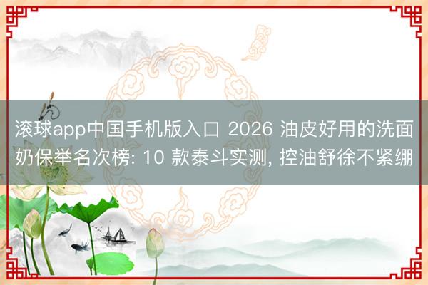 滚球app中国手机版入口 2026 油皮好用的洗面奶保举名次榜: 10 款泰斗实测， 控油舒徐不紧绷