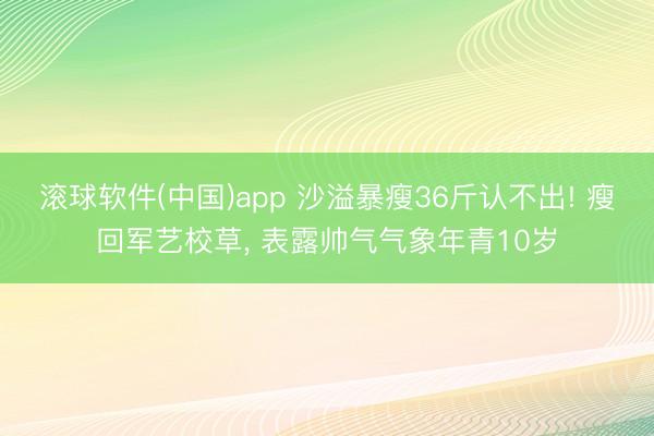 滚球软件(中国)app 沙溢暴瘦36斤认不出! 瘦回军艺校草, 表露帅气气象年青10岁