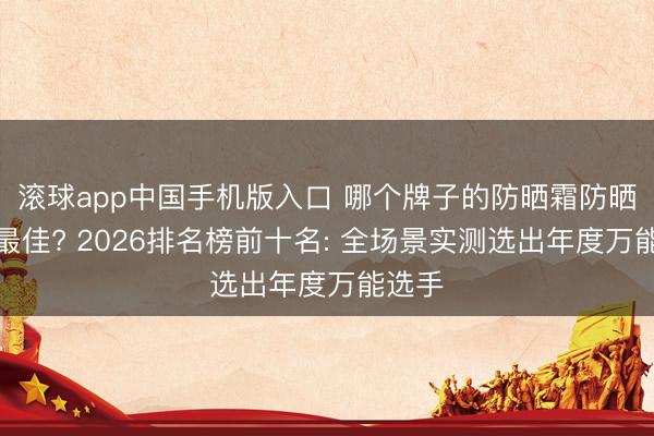 滚球app中国手机版入口 哪个牌子的防晒霜防晒后果最佳? 2026排名榜前十名: 全场景实测选出年度万能选手