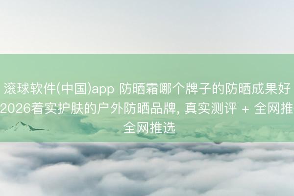 滚球软件(中国)app 防晒霜哪个牌子的防晒成果好? 2026着实护肤的户外防晒品牌， 真实测评 + 全网推选