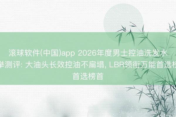 滚球软件(中国)app 2026年度男士控油洗发水保举测评: 大油头长效控油不扁塌, LBR领衔万能首选榜首
