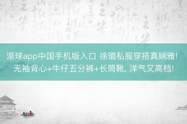 滚球app中国手机版入口 徐璐私服穿搭真娴雅! 无袖背心+牛仔五分裤+长筒靴，<a href=