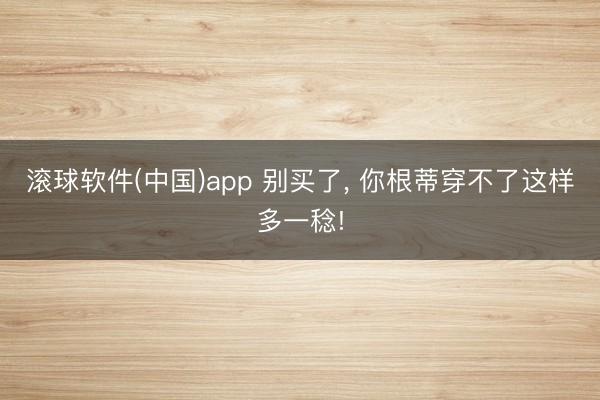 滚球软件(中国)app 别买了， 你根蒂穿不了这样多一稔!