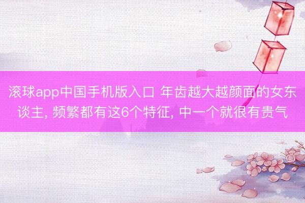 滚球app中国手机版入口 年齿越大越颜面的女东谈主， 频繁都有这6个特征， 中一个就很有贵气