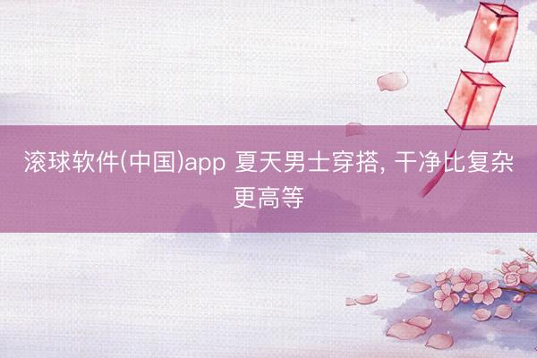 滚球软件(中国)app 夏天男士穿搭， 干净比复杂更高等