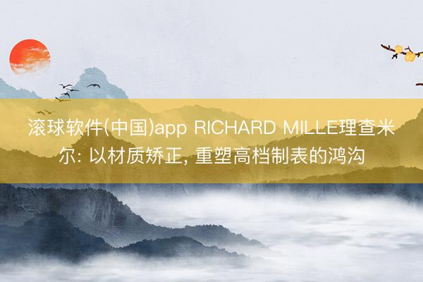 滚球软件(中国)app RICHARD MILLE理查米尔: 以材质矫正， 重塑高档制表的鸿沟