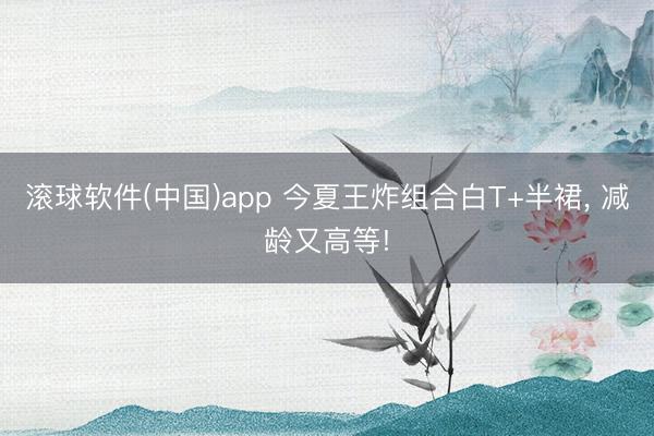滚球软件(中国)app 今夏王炸组合白T+半裙， 减龄又高等!