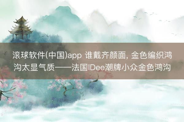 滚球软件(中国)app 谁戴齐颜面, 金色编织鸿沟太显气质——法国IDee潮牌小众金色鸿沟