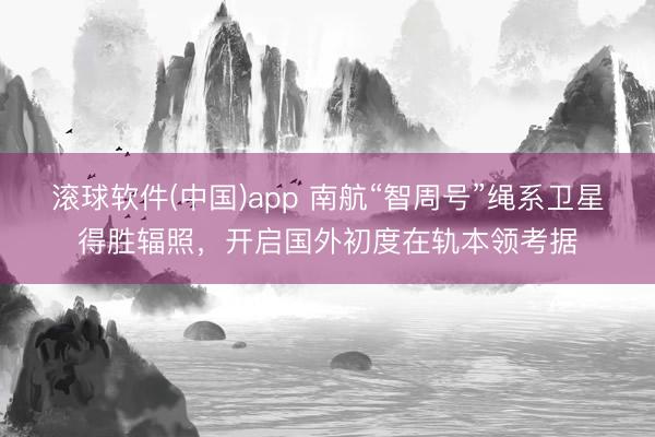 滚球软件(中国)app 南航“智周号”绳系卫星得胜辐照，开启国外初度在轨本领考据
