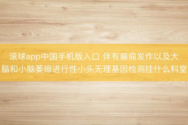 滚球app中国手机版入口 伴有癫痫发作以及大脑和小脑萎缩进行性小头无理基因检测挂什么科室