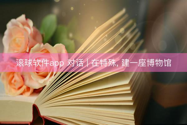 滚球软件app 对话 | 在特殊， 建一座博物馆