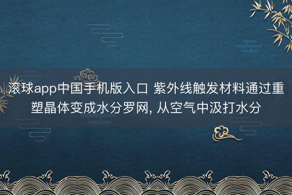 滚球app中国手机版入口 紫外线触发材料通过重塑晶体变成水分罗网， 从空气中汲打水分