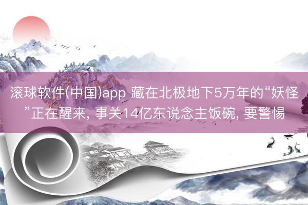 滚球软件(中国)app 藏在北极地下5万年的“妖怪”正在醒来， 事关14亿东说念主饭碗， 要警惕