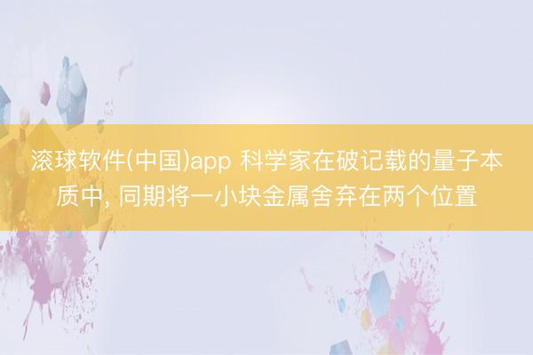 滚球软件(中国)app 科学家在破记载的量子本质中， 同期将一小块金属舍弃在两个位置