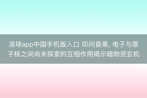 滚球app中国手机版入口 叩问昏黑， 电子与原子核之间尚未探索的互相作用揭示暗物资玄机