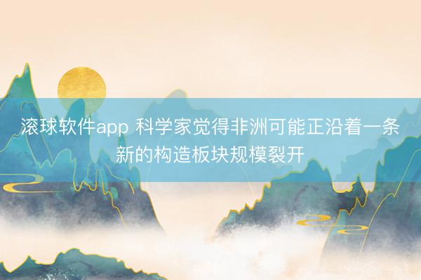 滚球软件app 科学家觉得非洲可能正沿着一条新的构造板块规模裂开