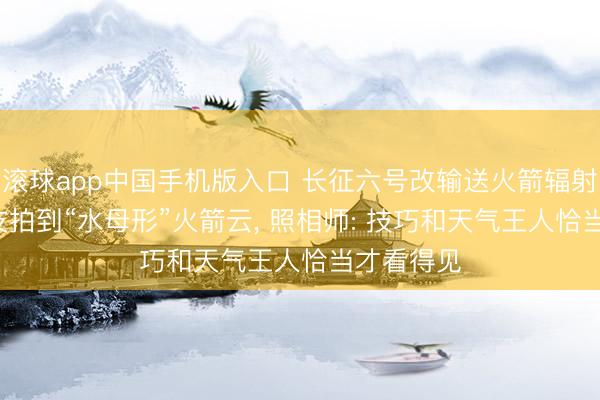滚球app中国手机版入口 长征六号改输送火箭辐射, 多地网友拍到“水母形”火箭云, 照相师: 技巧和天气王人恰当才看得见