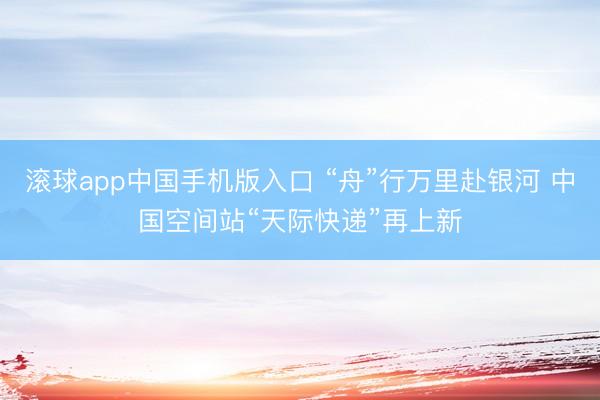 滚球app中国手机版入口 “舟”行万里赴银河 中国空间站“天际快递”再上新