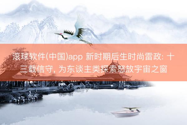 滚球软件(中国)app 新时期后生时尚雷政: 十三载信守， 为东谈主类探索怒放宇宙之窗