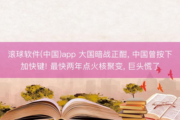 滚球软件(中国)app 大国暗战正酣， 中国曾按下加快键! 最快两年点火核聚变， 巨头慌了
