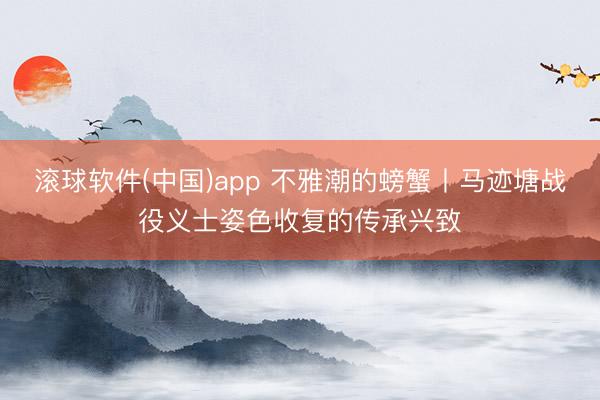 滚球软件(中国)app 不雅潮的螃蟹丨马迹塘战役义士姿色收复的传承兴致