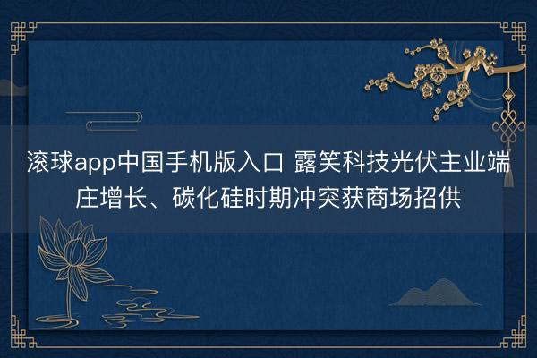 滚球app中国手机版入口 露笑科技光伏主业端庄增长、碳化硅时期冲突获商场招供