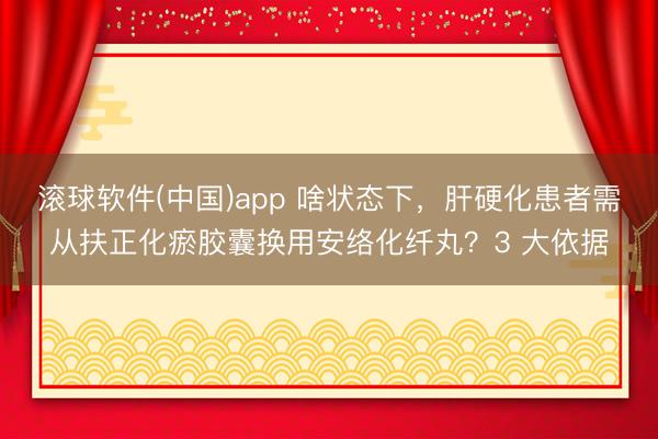 滚球软件(中国)app 啥状态下，肝硬化患者需从扶正化瘀胶囊换用安络化纤丸？3 大依据