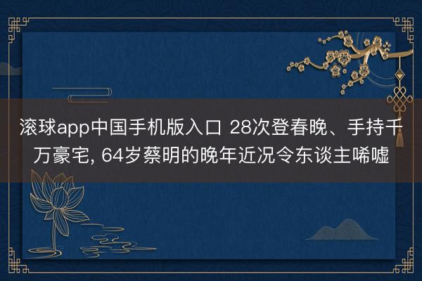 滚球app中国手机版入口 28次登春晚、手持千万豪宅, 64岁蔡明的晚年近况令东谈主唏嘘