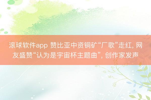 滚球软件app 赞比亚中资铜矿“厂歌”走红， 网友盛赞“认为是宇宙杯主题曲”， 创作家发声