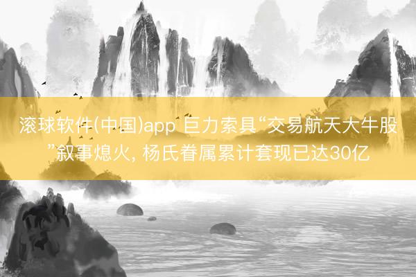 滚球软件(中国)app 巨力索具“交易航天大牛股”叙事熄火， 杨氏眷属累计套现已达30亿