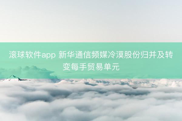 滚球软件app 新华通信频媒冷漠股份归并及转变每手贸易单元