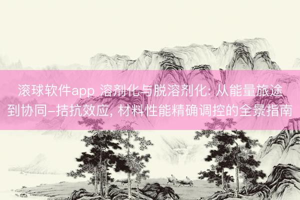 滚球软件app 溶剂化与脱溶剂化: 从能量旅途到协同-拮抗效应， 材料性能精确调控的全景指南
