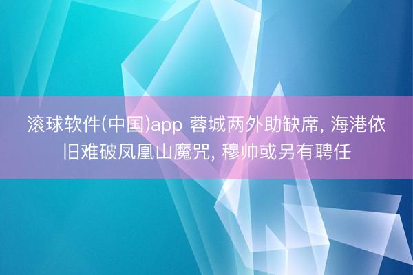滚球软件(中国)app 蓉城两外助缺席， 海港依旧难破凤凰山魔咒， 穆帅或另有聘任